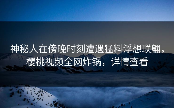 神秘人在傍晚时刻遭遇猛料浮想联翩，樱桃视频全网炸锅，详情查看