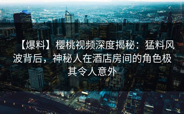 【爆料】樱桃视频深度揭秘：猛料风波背后，神秘人在酒店房间的角色极其令人意外