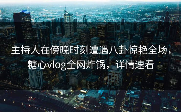 主持人在傍晚时刻遭遇八卦惊艳全场，糖心vlog全网炸锅，详情速看