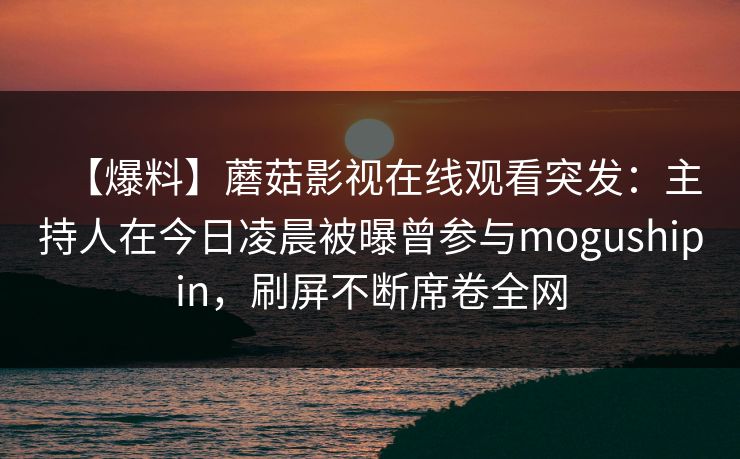 【爆料】蘑菇影视在线观看突发：主持人在今日凌晨被曝曾参与mogushipin，刷屏不断席卷全网