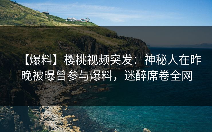 【爆料】樱桃视频突发：神秘人在昨晚被曝曾参与爆料，迷醉席卷全网