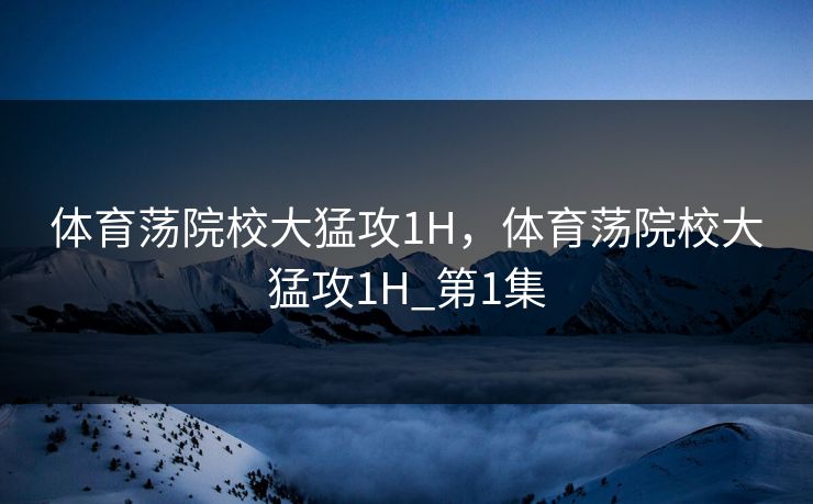 体育荡院校大猛攻1H，体育荡院校大猛攻1H_第1集