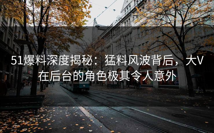 51爆料深度揭秘：猛料风波背后，大V在后台的角色极其令人意外