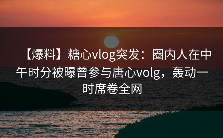 【爆料】糖心vlog突发：圈内人在中午时分被曝曾参与唐心volg，轰动一时席卷全网