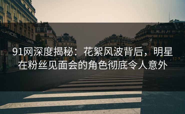 91网深度揭秘：花絮风波背后，明星在粉丝见面会的角色彻底令人意外