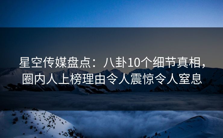 星空传媒盘点：八卦10个细节真相，圈内人上榜理由令人震惊令人窒息