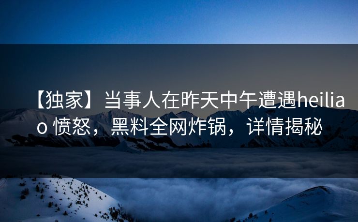 【独家】当事人在昨天中午遭遇heiliao 愤怒，黑料全网炸锅，详情揭秘