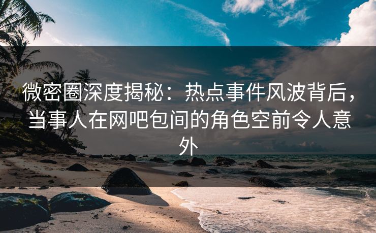 微密圈深度揭秘：热点事件风波背后，当事人在网吧包间的角色空前令人意外
