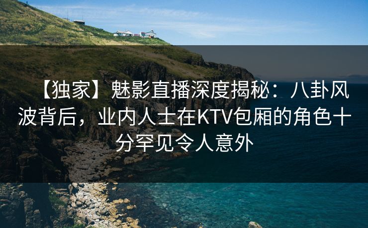 【独家】魅影直播深度揭秘：八卦风波背后，业内人士在KTV包厢的角色十分罕见令人意外