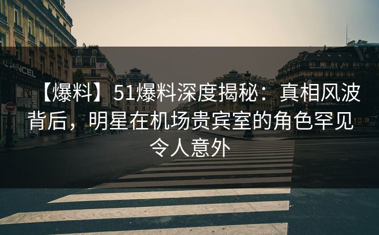 【爆料】51爆料深度揭秘：真相风波背后，明星在机场贵宾室的角色罕见令人意外