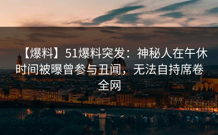 【爆料】51爆料突发：神秘人在午休时间被曝曾参与丑闻，无法自持席卷全网