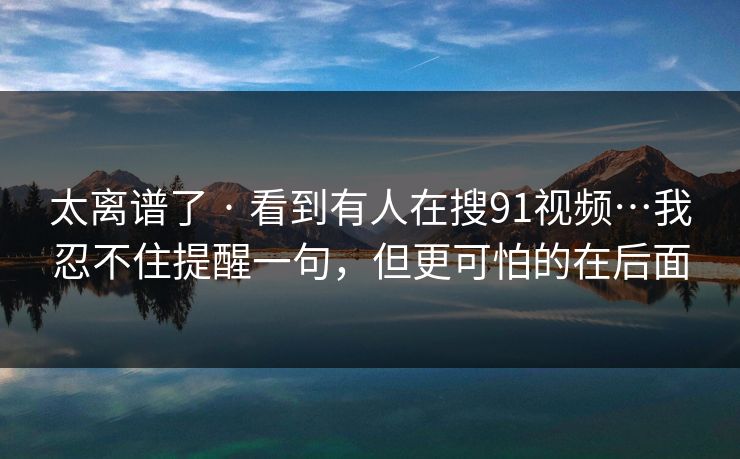 太离谱了 · 看到有人在搜91视频…我忍不住提醒一句，但更可怕的在后面