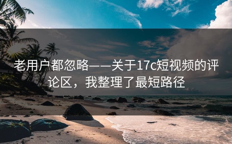 老用户都忽略——关于17c短视频的评论区，我整理了最短路径