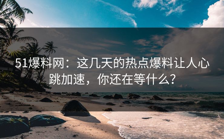 51爆料网：这几天的热点爆料让人心跳加速，你还在等什么？