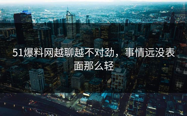 51爆料网越聊越不对劲，事情远没表面那么轻