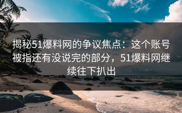 揭秘51爆料网的争议焦点：这个账号被指还有没说完的部分，51爆料网继续往下扒出