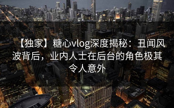 【独家】糖心vlog深度揭秘：丑闻风波背后，业内人士在后台的角色极其令人意外