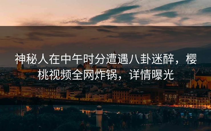 神秘人在中午时分遭遇八卦迷醉，樱桃视频全网炸锅，详情曝光