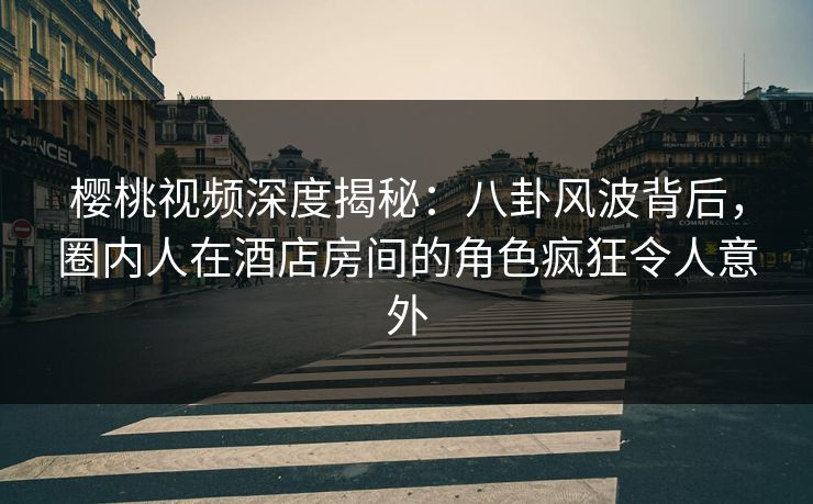 樱桃视频深度揭秘：八卦风波背后，圈内人在酒店房间的角色疯狂令人意外