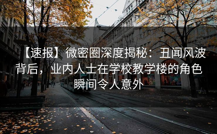 【速报】微密圈深度揭秘：丑闻风波背后，业内人士在学校教学楼的角色瞬间令人意外