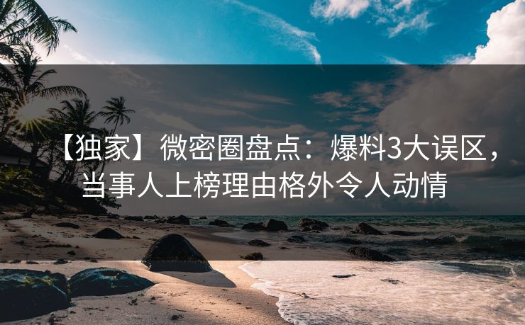 【独家】微密圈盘点：爆料3大误区，当事人上榜理由格外令人动情