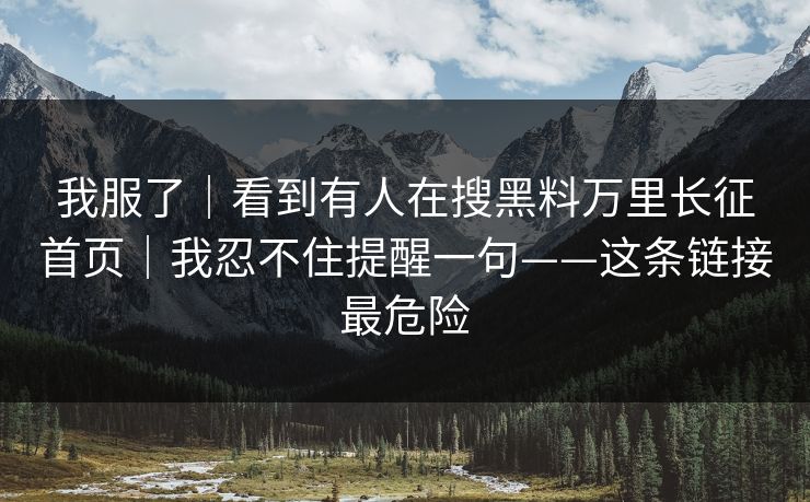 我服了|看到有人在搜黑料万里长征首页|我忍不住提醒一句——这条链接最危险 我服了|看到有人在搜黑料万里长征首页|我忍不住提醒一句——这条链接最危险